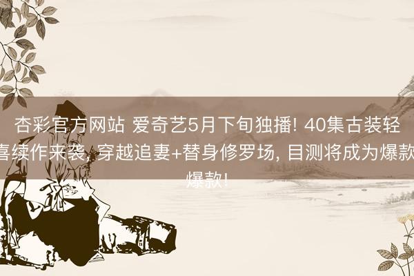 杏彩官方网站 爱奇艺5月下旬独播! 40集古装轻喜续作来袭， 穿越追妻+替身修罗场， 目测将成为爆款!