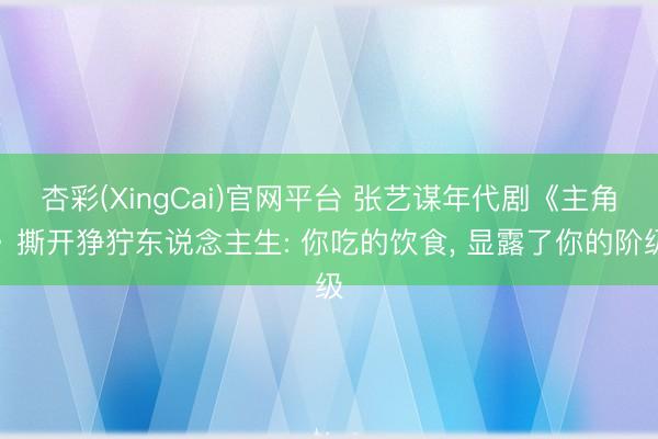 杏彩(XingCai)官网平台 张艺谋年代剧《主角》撕开狰狞东说念主生: 你吃的饮食， 显露了你的阶级