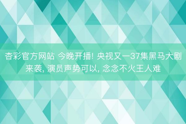 杏彩官方网站 今晚开播! 央视又一37集黑马大剧来袭， 演员声势可以， 念念不火王人难