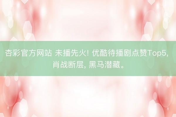 杏彩官方网站 未播先火! 优酷待播剧点赞Top5， 肖战断层， 黑马潜藏。