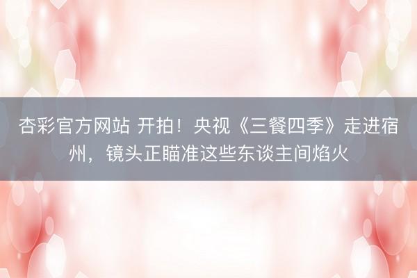 杏彩官方网站 开拍！央视《三餐四季》走进宿州，镜头正瞄准这些东谈主间焰火