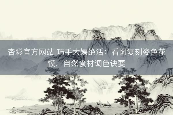 杏彩官方网站 巧手大姨绝活：看图复刻姿色花馍，自然食材调色诀要
