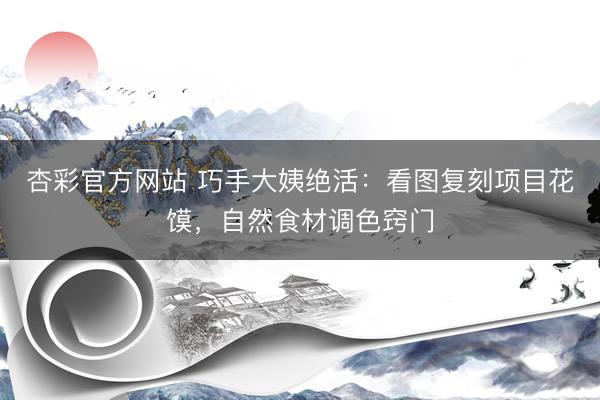 杏彩官方网站 巧手大姨绝活：看图复刻项目花馍，自然食材调色窍门