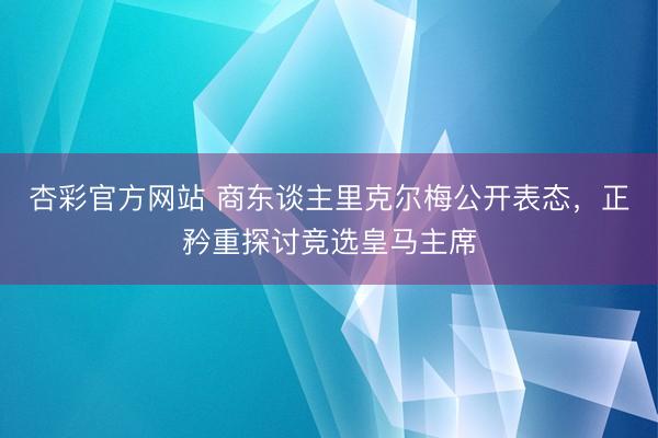 杏彩官方网站 商东谈主里克尔梅公开表态，正矜重探讨竞选皇马主席