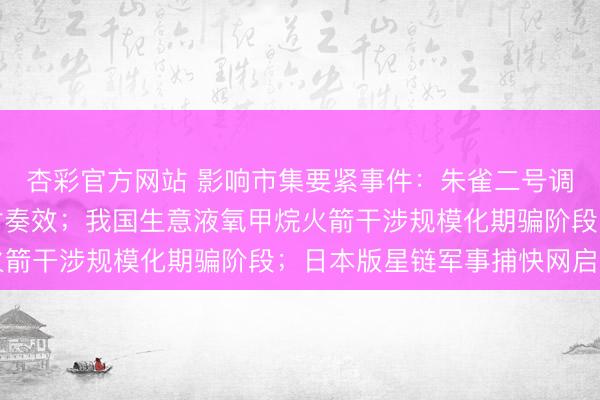 杏彩官方网站 影响市集要紧事件：朱雀二号调动型遥五输送火箭辐射奏效；我国生意液氧甲烷火箭干涉规模化期骗阶段；日本版星链军事捕快网启用