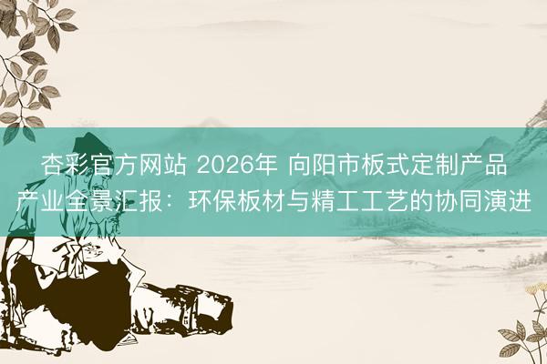 杏彩官方网站 2026年 向阳市板式定制产品产业全景汇报：环保板材与精工工艺的协同演进