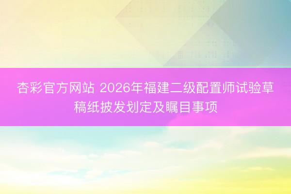 杏彩官方网站 2026年福建二级配置师试验草稿纸披发划定及瞩目事项