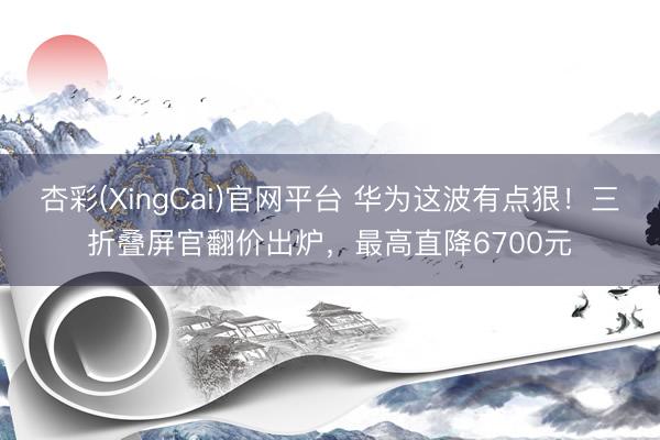 杏彩(XingCai)官网平台 华为这波有点狠！三折叠屏官翻价出炉，最高直降6700元