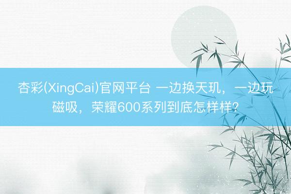 杏彩(XingCai)官网平台 一边换天玑，一边玩磁吸，荣耀600系列到底怎样样？
