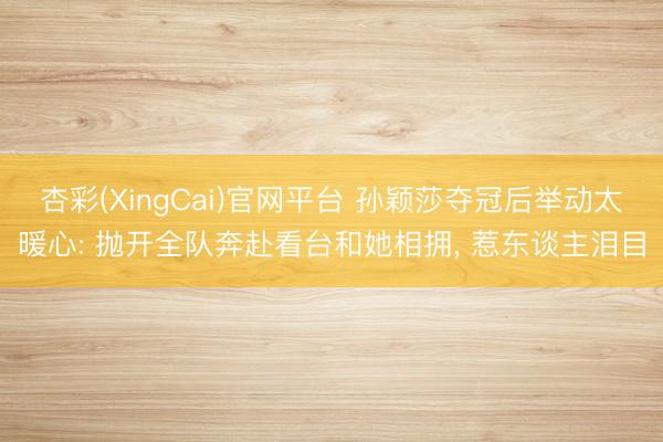 杏彩(XingCai)官网平台 孙颖莎夺冠后举动太暖心: 抛开全队奔赴看台和她相拥， 惹东谈主泪目