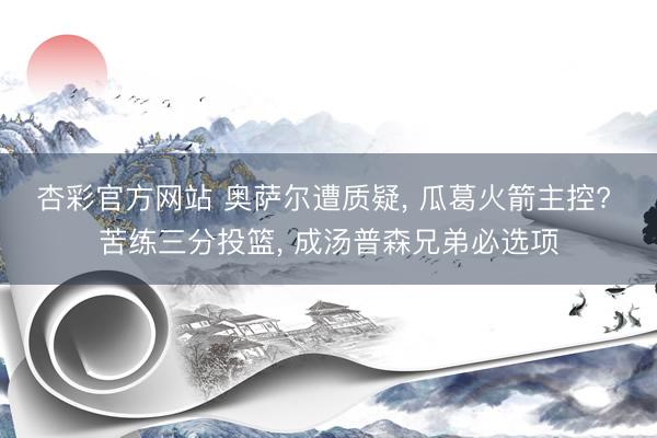 杏彩官方网站 奥萨尔遭质疑， 瓜葛火箭主控? 苦练三分投篮， 成汤普森兄弟必选项