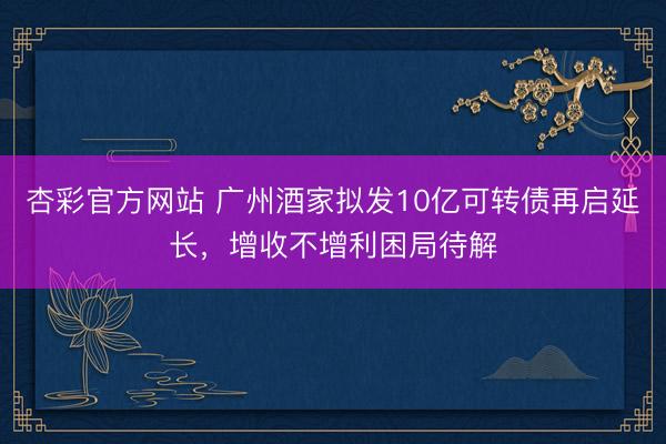 杏彩官方网站 广州酒家拟发10亿可转债再启延长，增收不增利困局待解
