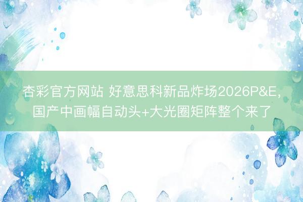 杏彩官方网站 好意思科新品炸场2026P&E，国产中画幅自动头+大光圈矩阵整个来了