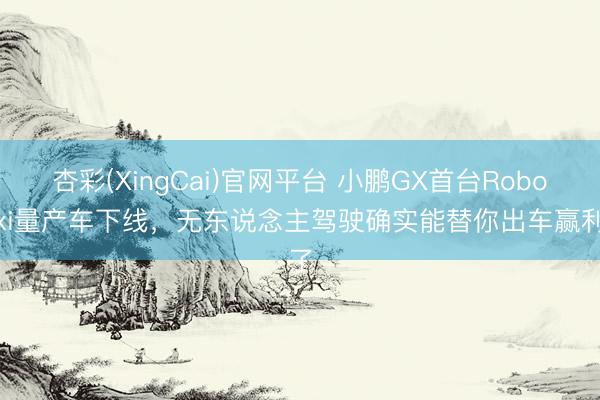 杏彩(XingCai)官网平台 小鹏GX首台Robotaxi量产车下线，无东说念主驾驶确实能替你出车赢利了