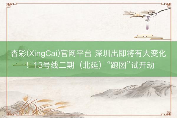 杏彩(XingCai)官网平台 深圳出即将有大变化 !13号线二期(北延)“跑图”试开动