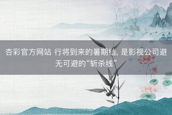 杏彩官方网站 行将到来的暑期档， 是影视公司避无可避的“斩杀线”