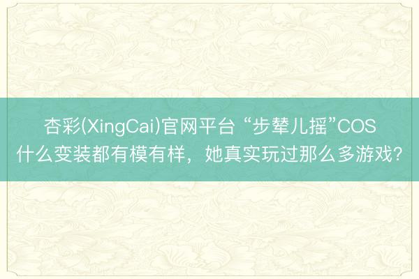 杏彩(XingCai)官网平台 “步辇儿摇”COS什么变装都有模有样,她真实玩过那么多游戏?
