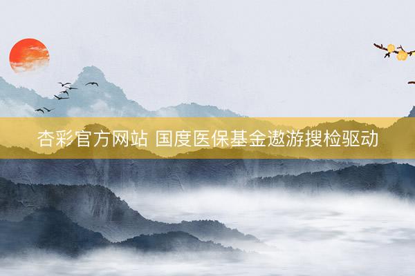 杏彩官方网站 国度医保基金遨游搜检驱动