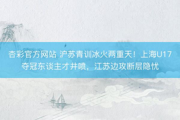 杏彩官方网站 沪苏青训冰火两重天!上海U17夺冠东谈主才井喷,江苏边攻断层隐忧