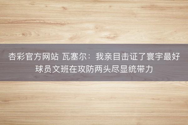 杏彩官方网站 瓦塞尔：我亲目击证了寰宇最好球员文班在攻防两头尽显统带力
