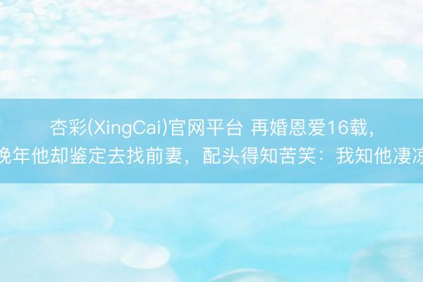 杏彩(XingCai)官网平台 再婚恩爱16载，晚年他却鉴定去找前妻，配头得知苦笑：我知他凄凉
