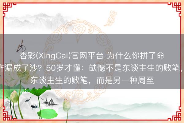 杏彩(XingCai)官网平台 为什么你拼了命思持住的，终末齐漏成了沙？50岁才懂：缺憾不是东谈主生的败笔，而是另一种周至