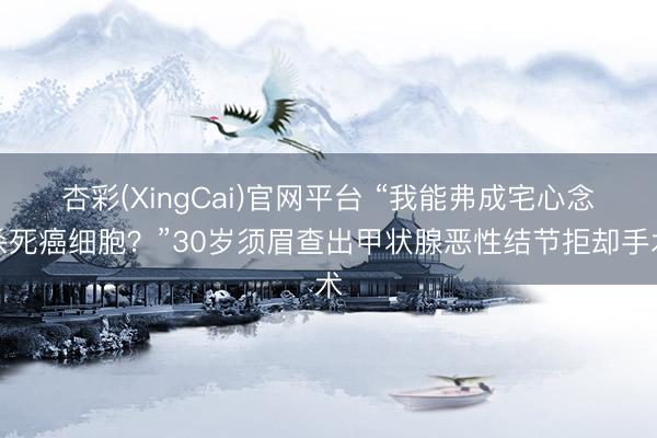 杏彩(XingCai)官网平台 “我能弗成宅心念杀死癌细胞?”30岁须眉查出甲状腺恶性结节拒却手术