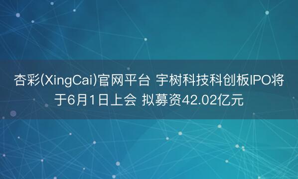 杏彩(XingCai)官网平台 宇树科技科创板IPO将于6月1日上会 拟募资42.02亿元