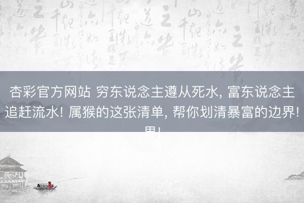 杏彩官方网站 穷东说念主遵从死水， 富东说念主追赶流水! 属猴的这张清单， 帮你划清暴富的边界!