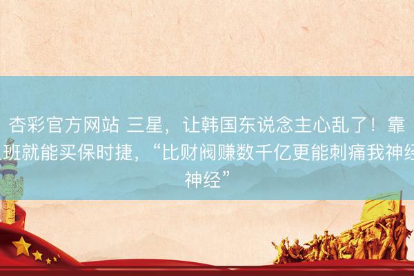 杏彩官方网站 三星，让韩国东说念主心乱了！靠上班就能买保时捷，“比财阀赚数千亿更能刺痛我神经”