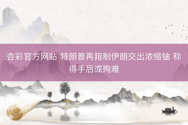 杏彩官方网站 特朗普再箝制伊朗交出浓缩铀 称得手后或殉难