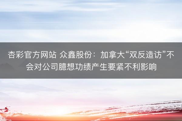杏彩官方网站 众鑫股份：加拿大“双反造访”不会对公司臆想功绩产生要紧不利影响