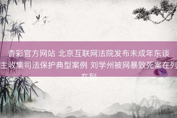 杏彩官方网站 北京互联网法院发布未成年东谈主收集司法保护典型案例 刘学州被网暴致死案在列