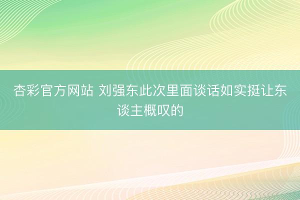 杏彩官方网站 刘强东此次里面谈话如实挺让东谈主概叹的