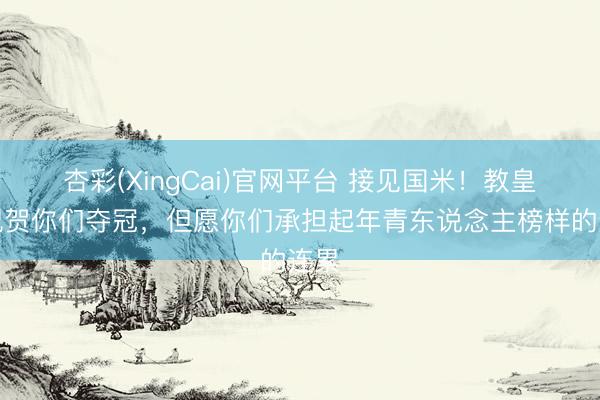 杏彩(XingCai)官网平台 接见国米！教皇：祝贺你们夺冠，但愿你们承担起年青东说念主榜样的连累
