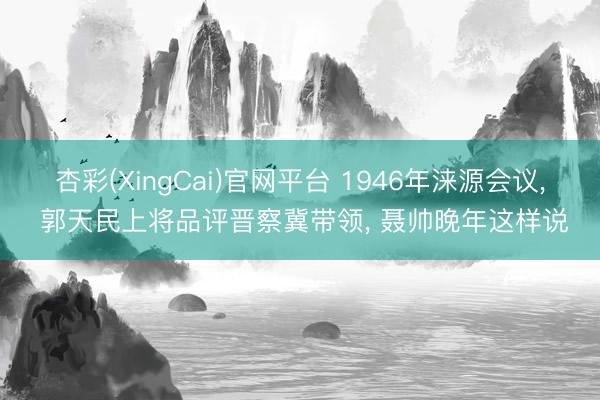杏彩(XingCai)官网平台 1946年涞源会议， 郭天民上将品评晋察冀带领， 聂帅晚年这样说