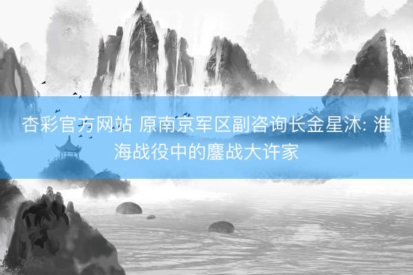 杏彩官方网站 原南京军区副咨询长金星沐: 淮海战役中的鏖战大许家