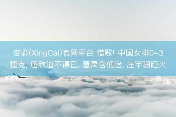 杏彩(XingCai)官网平台 惜败! 中国女排0-3捷克， 唐欣迫不得已， 董禹含低迷， 庄宇珊哑火