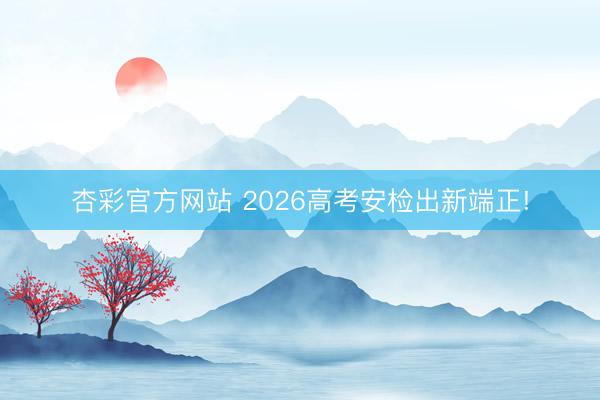 杏彩官方网站 2026高考安检出新端正!
