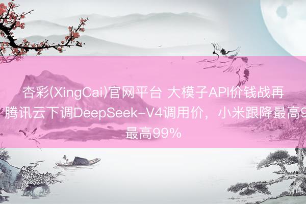 杏彩(XingCai)官网平台 大模子API价钱战再燃：腾讯云下调DeepSeek-V4调用价，小米跟降最高99%