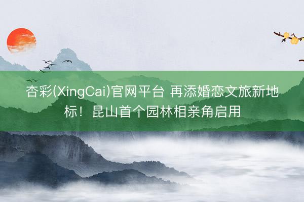 杏彩(XingCai)官网平台 再添婚恋文旅新地标！昆山首个园林相亲角启用
