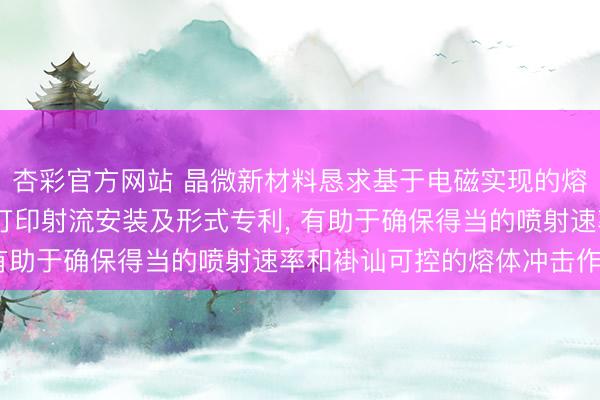 杏彩官方网站 晶微新材料恳求基于电磁实现的熔体冲击法液态金属3D打印射流安装及形式专利， 有助于确保得当的喷射速率和褂讪可控的熔体冲击作用
