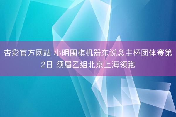 杏彩官方网站 小明围棋机器东说念主杯团体赛第2日 须眉乙组北京上海领跑