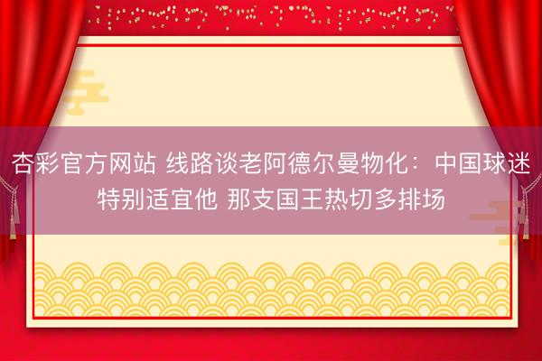 杏彩官方网站 线路谈老阿德尔曼物化：中国球迷特别适宜他 那支国王热切多排场