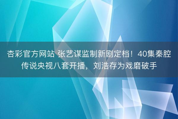 杏彩官方网站 张艺谋监制新剧定档！40集秦腔传说央视八套开播，刘浩存为戏磨破手