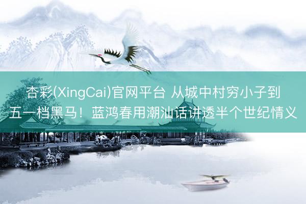 杏彩(XingCai)官网平台 从城中村穷小子到五一档黑马!蓝鸿春用潮汕话讲透半个世纪情义
