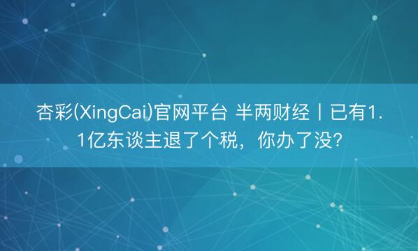 杏彩(XingCai)官网平台 半两财经丨已有1.1亿东谈主退了个税,你办了没?