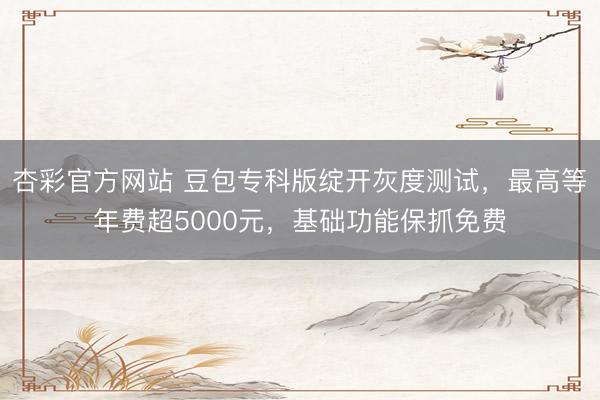 杏彩官方网站 豆包专科版绽开灰度测试，最高等年费超5000元，基础功能保抓免费