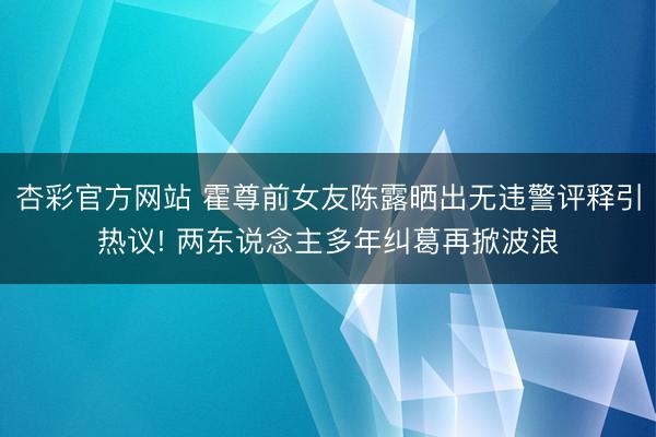 杏彩官方网站 霍尊前女友陈露晒出无违警评释引热议! 两东说念主多年纠葛再掀波浪