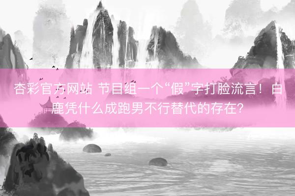 杏彩官方网站 节目组一个“假”字打脸流言！白鹿凭什么成跑男不行替代的存在？